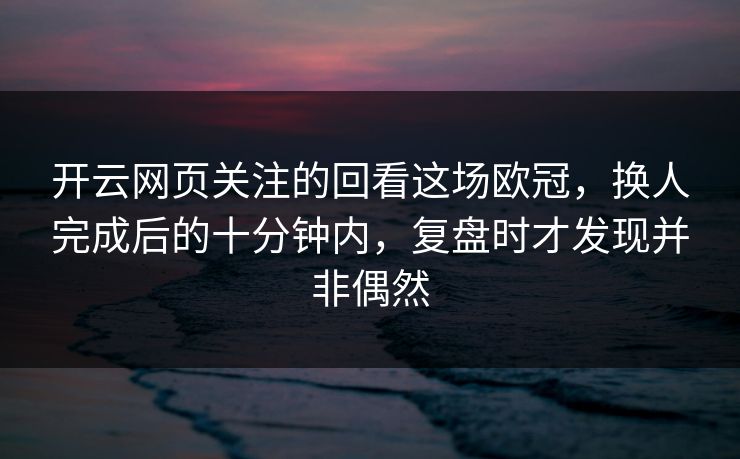 开云网页关注的回看这场欧冠，换人完成后的十分钟内，复盘时才发现并非偶然