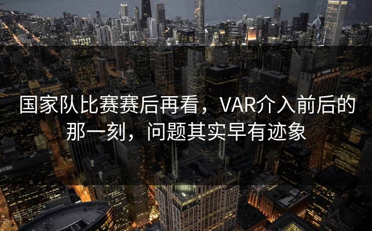 国家队比赛赛后再看，VAR介入前后的那一刻，问题其实早有迹象