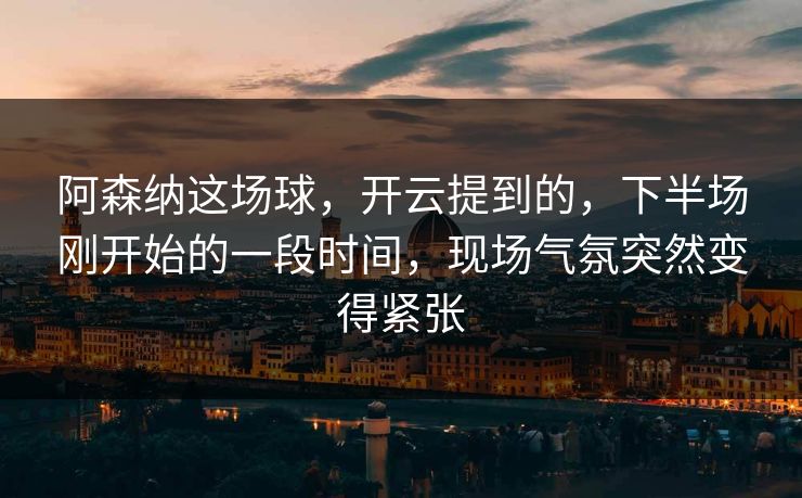 阿森纳这场球，开云提到的，下半场刚开始的一段时间，现场气氛突然变得紧张