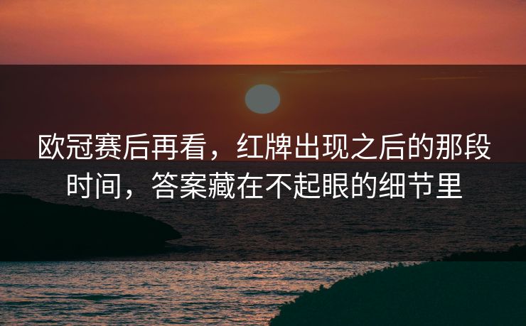 欧冠赛后再看，红牌出现之后的那段时间，答案藏在不起眼的细节里
