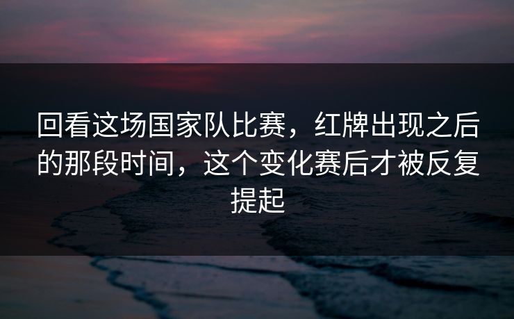 回看这场国家队比赛，红牌出现之后的那段时间，这个变化赛后才被反复提起