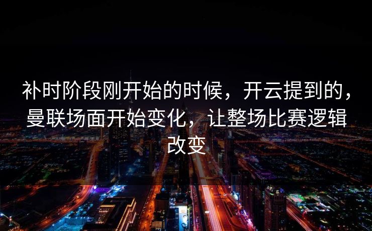 补时阶段刚开始的时候，开云提到的，曼联场面开始变化，让整场比赛逻辑改变