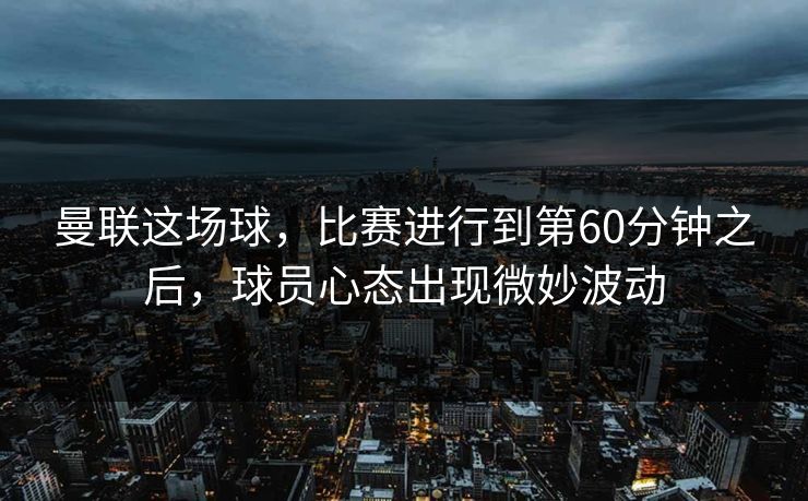 曼联这场球，比赛进行到第60分钟之后，球员心态出现微妙波动
