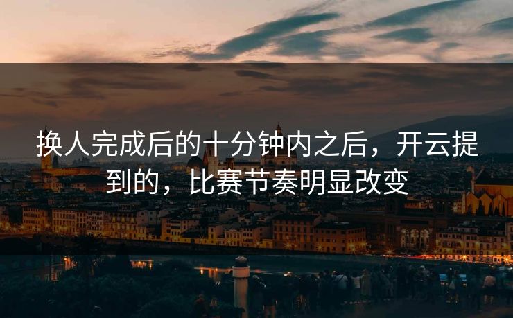 换人完成后的十分钟内之后，开云提到的，比赛节奏明显改变