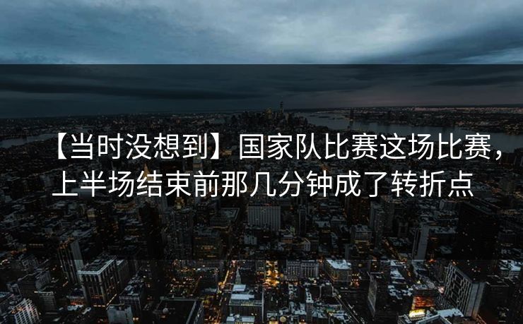 【当时没想到】国家队比赛这场比赛，上半场结束前那几分钟成了转折点