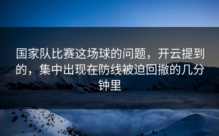 国家队比赛这场球的问题，开云提到的，集中出现在防线被迫回撤的几分钟里