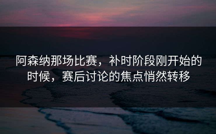 阿森纳那场比赛，补时阶段刚开始的时候，赛后讨论的焦点悄然转移