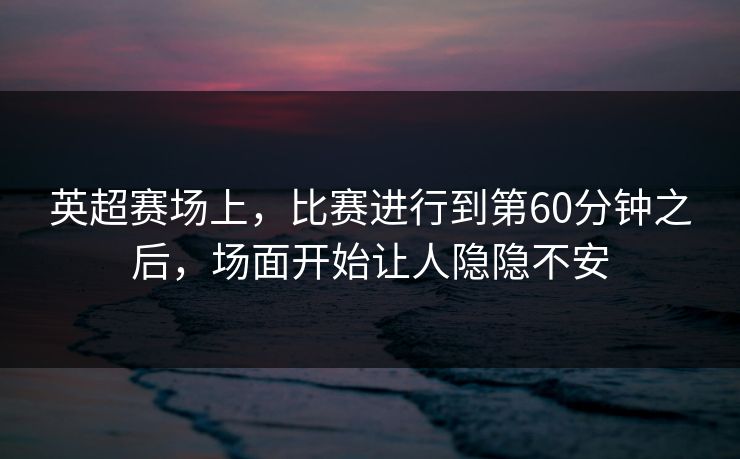 英超赛场上，比赛进行到第60分钟之后，场面开始让人隐隐不安
