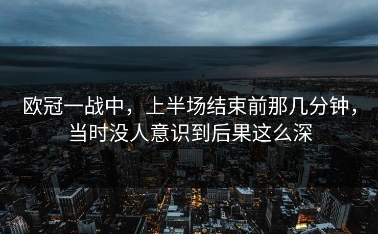 欧冠一战中，上半场结束前那几分钟，当时没人意识到后果这么深