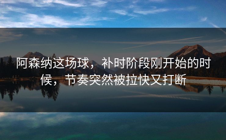 阿森纳这场球，补时阶段刚开始的时候，节奏突然被拉快又打断